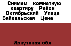 Снимем 1-комнатную квартиру › Район ­ Октябрьский › Улица ­ Байкальская › Цена ­ 13 000 - Иркутская обл., Иркутск г. Недвижимость » Квартиры аренда   . Иркутская обл.,Иркутск г.